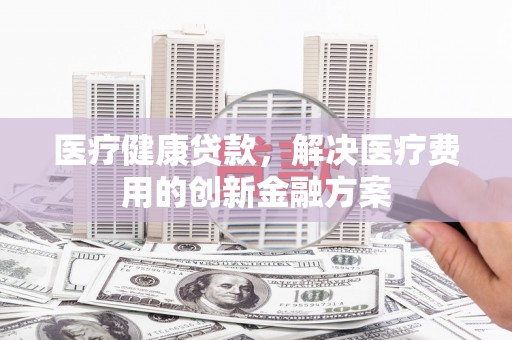 墨江医疗健康贷款，解决医疗费用的创新金融方案