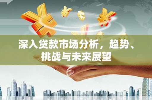桐城深入贷款市场分析，趋势、挑战与未来展望