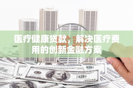 全南医疗健康贷款，解决医疗费用的创新金融方案