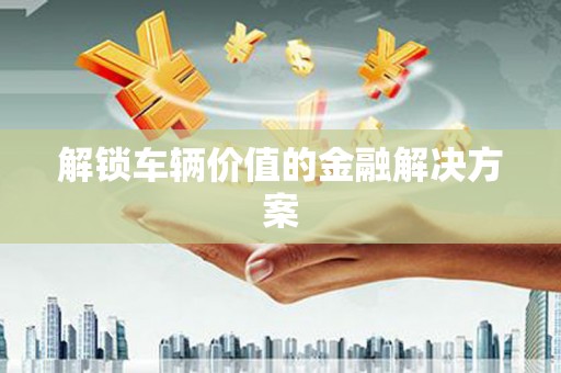 高埗解锁车辆价值的金融解决方案